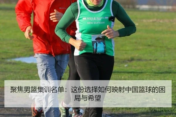 聚焦男篮集训名单：这份选择如何映射中国篮球的困局与希望