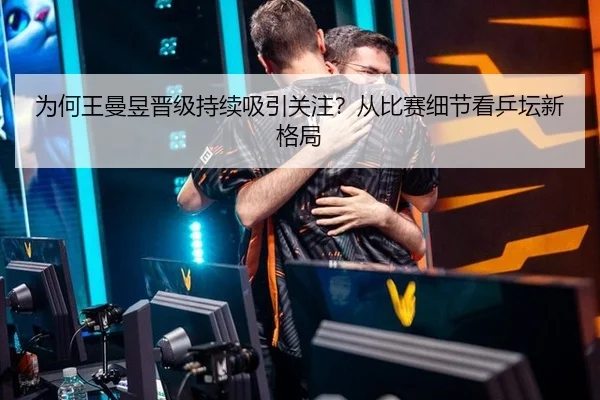 为何王曼昱晋级持续吸引关注？从比赛细节看乒坛新格局