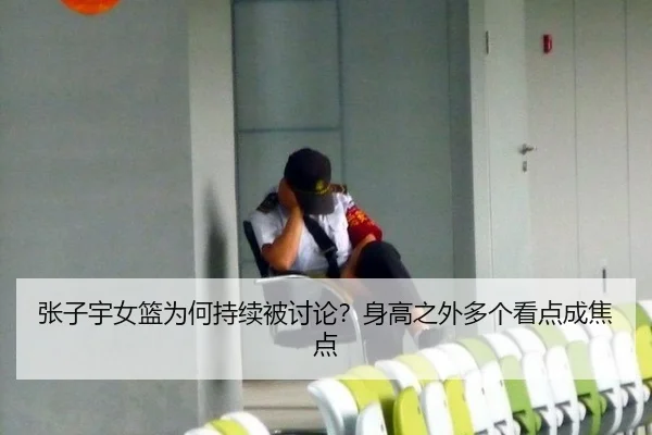 张子宇女篮为何持续被讨论？身高之外多个看点成焦点